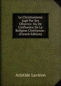 Le Christianisme Jug? Par Ses OEuvres: Ou De L'influence De La Religion Chr?tienne . (French Edition)