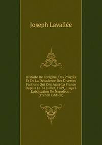 Histoire De L'origine, Des Progr?s Et De La D?cadence Des Diverses Factions Qui Ont Agit? La France Depuis Le 14 Juillet, 1789, Jusqu'? L'abdication De Napol?on . (French Edition)