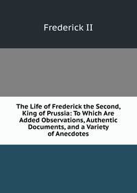 The Life of Frederick the Second, King of Prussia: To Which Are Added Observations, Authentic Documents, and a Variety of Anecdotes
