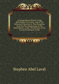 A Compendious History of the Reformation in France: And of the Reformed Churches in That Kingdom. from the First Beginnings of the Reformation, to the . Persecution of the French Protestants Under