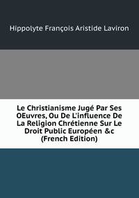 Le Christianisme Jug? Par Ses OEuvres, Ou De L'influence De La Religion Chr?tienne Sur Le Droit Public Europ?en &amp;c (French Edition)