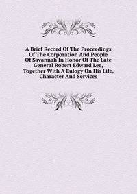 A Brief Record Of The Proceedings Of The Corporation And People Of Savannah In Honor Of The Late General Robert Edward Lee, Together With A Eulogy On His Life, Character And Services