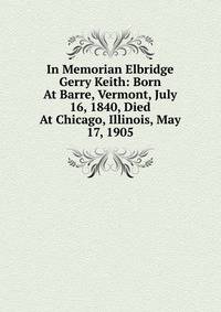In Memorian Elbridge Gerry Keith: Born At Barre, Vermont, July 16, 1840, Died At Chicago, Illinois, May 17, 1905