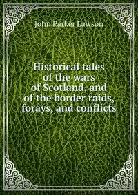 Historical tales of the wars of Scotland, and of the border raids, forays, and conflicts