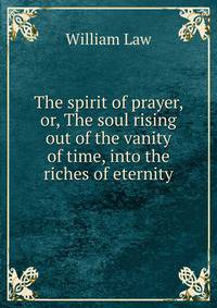 The spirit of prayer, or, The soul rising out of the vanity of time, into the riches of eternity
