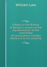 A Reply to the Bishop of Bangor's answer to the representation of the committee of convocation: humbly address'd to his Lordship