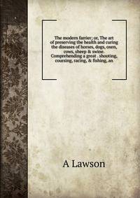 The modern farrier; or, The art of preserving the health and curing the diseases of horses, dogs, oxen, cows, sheep &amp; swine. Comprehending a great . shooting, coursing, racing, &amp; fishing, an