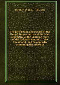 The jurisdiction and powers of the United States courts and the rules of practice of the Supreme court of the United States and of the Circuit and . and an appendix containing the orders of