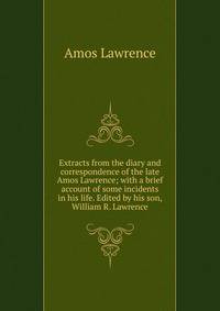 Extracts from the diary and correspondence of the late Amos Lawrence; with a brief account of some incidents in his life. Edited by his son, William R. Lawrence
