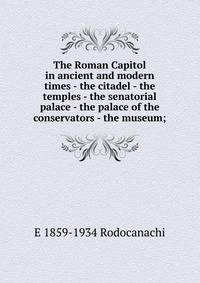 The Roman Capitol in ancient and modern times - the citadel - the temples - the senatorial palace - the palace of the conservators - the museum;
