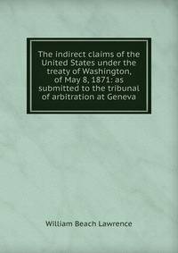 The indirect claims of the United States under the treaty of Washington, of May 8, 1871: as submitted to the tribunal of arbitration at Geneva