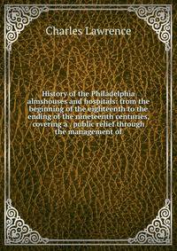 History of the Philadelphia almshouses and hospitals: from the beginning of the eighteenth to the ending of the nineteenth centuries, covering a . public relief through the management of