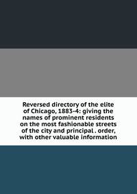 Reversed directory of the elite of Chicago, 1883-4: giving the names of prominent residents on the most fashionable streets of the city and principal . order, with other valuable information
