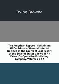 The American Reports: Containing All Decisions of General Interest Decided in the Courts of Last Resort of the Several States 1869-1887. / Extra . Co-Operative Publishing Company, Volumes 1-12