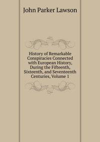 History of Remarkable Conspiracies Connected with European History, During the Fifteenth, Sixteenth, and Seventeenth Centuries, Volume 1