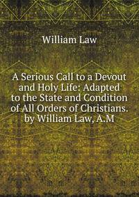A Serious Call to a Devout and Holy Life: Adapted to the State and Condition of All Orders of Christians. by William Law, A.M.