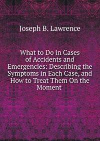 What to Do in Cases of Accidents and Emergencies: Describing the Symptoms in Each Case, and How to Treat Them On the Moment .