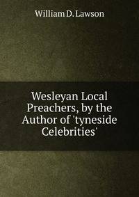 Wesleyan Local Preachers, by the Author of 'tyneside Celebrities'.