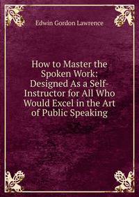 How to Master the Spoken Work: Designed As a Self-Instructor for All Who Would Excel in the Art of Public Speaking