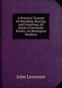 A Practical Treatise On Breeding, Rearing, and Fattening, All Kinds of Domestic Poultry. by Bonington Moubray
