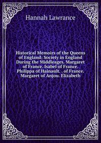 Historical Memoirs of the Queens of England: Society in England During the Middleages. Margaret of France. Isabel of France. Philippa of Hainault. . of France. Margaret of Anjou. Elizabeth