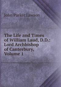 The Life and Times of William Laud, D.D.: Lord Archbishop of Canterbury, Volume 1