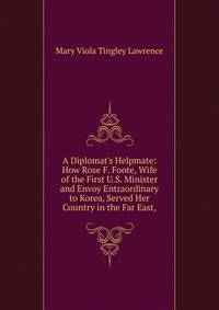 A Diplomat's Helpmate: How Rose F. Foote, Wife of the First U.S. Minister and Envoy Entraordinary to Korea, Served Her Country in the Far East,