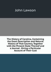 The History of Carolina, Containing the Exact Description and Natural History of That Country, Together with the Present State Thereof and a Journal . Giving a Particular Account of Their Cust