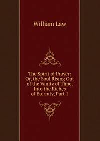 The Spirit of Prayer: Or, the Soul Rising Out of the Vanity of Time, Into the Riches of Eternity, Part 1