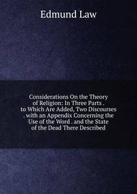 Considerations On the Theory of Religion: In Three Parts . to Which Are Added, Two Discourses . with an Appendix Concerning the Use of the Word . and the State of the Dead There Described