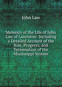 Memoirs of the Life of John Law of Lauriston: Including a Detailed Account of the Rise, Progress, and Termination of the Mississippi System