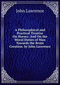 A Philosophical and Practical Treatise On Horses: And On the Moral Duties of Man Towards the Brute Creation. by John Lawrence