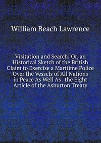 Visitation and Search: Or, an Historical Sketch of the British Claim to Exercise a Maritime Police Over the Vessels of All Nations in Peace As Well As . the Eight Article of the Ashurton Treaty