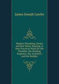 Modern Plumbing, Steam and Hot Water Heating: A New Practical Work for the Plumber, the Heating Engineer, the Architect, and the Builder