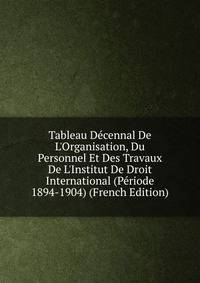 Tableau D?cennal De L'Organisation, Du Personnel Et Des Travaux De L'Institut De Droit International (P?riode 1894-1904) (French Edition)