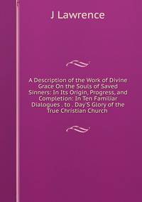 A Description of the Work of Divine Grace On the Souls of Saved Sinners: In Its Origin, Progress, and Completion: In Ten Familiar Dialogues . to . Day'S Glory of the True Christian Church .