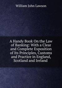 A Handy Book On the Law of Banking: With a Clear and Complete Exposition of Its Principles, Customs and Practice in England, Scotland and Ireland .