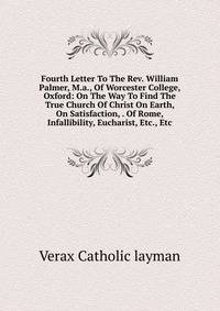 Fourth Letter To The Rev. William Palmer, M.a., Of Worcester College, Oxford: On The Way To Find The True Church Of Christ On Earth, On Satisfaction, . Of Rome, Infallibility, Eucharist, Etc., Etc.