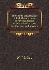 The child's unconscious mind: the relations of psychoanalysis to education : a book for teachers and parents