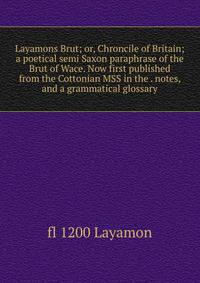 Layamons Brut; or, Chroncile of Britain; a poetical semi Saxon paraphrase of the Brut of Wace. Now first published from the Cottonian MSS in the . notes, and a grammatical glossary