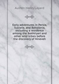 Early adventures in Persia, Susiana, and Babylonia, including a residence among the Bakhtiyari and other wild tribes before the discovery of Nineveh