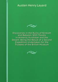Discoveries in the Ruins of Nineveh and Babylon: With Travels in Armenia, Kurdistan and the Desert: Being the Result of a Second Expedition Undertaken for the Trustees of the British Museum