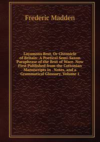 Layamons Brut, Or Chronicle of Britain: A Poetical Semi-Saxon Paraphrase of the Brut of Wace. Now First Published from the Cottonian Manuscripts in . Notes, and a Grammatical Glossary, Volume 1