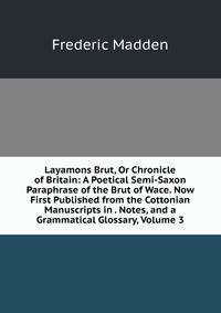 Layamons Brut, Or Chronicle of Britain: A Poetical Semi-Saxon Paraphrase of the Brut of Wace. Now First Published from the Cottonian Manuscripts in . Notes, and a Grammatical Glossary, Volume 3
