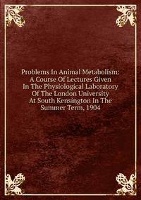 Problems In Animal Metabolism: A Course Of Lectures Given In The Physiological Laboratory Of The London University At South Kensington In The Summer Term, 1904