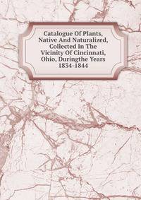 Catalogue Of Plants, Native And Naturalized, Collected In The Vicinity Of Cincinnati, Ohio, Duringthe Years 1834-1844