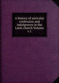 A history of auricular confession and indulgences in the Latin church Volume v.1