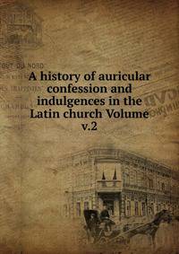 A history of auricular confession and indulgences in the Latin church Volume v.2