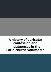 A history of auricular confession and indulgences in the Latin church Volume v.3