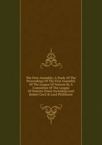 The First Assembly; A Study Of The Proceedings Of The First Assembly Of The League Of Nations By A Committee Of The League Of Nations Union Including Lord Robert Cecil &amp; Lord Phillimore